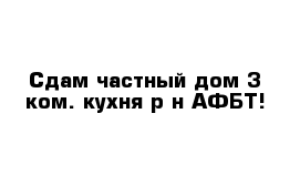 Сдам частный дом 3 ком. кухня р-н АФБТ!